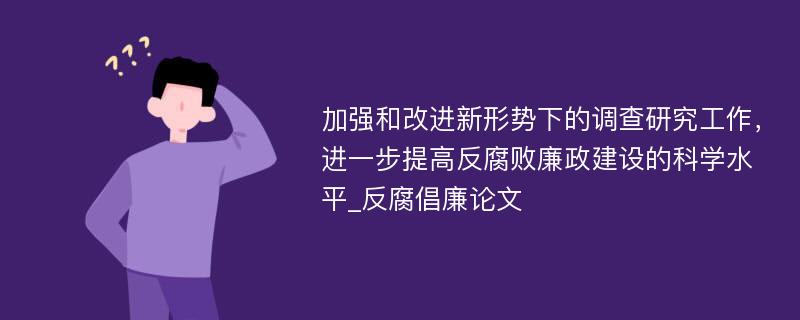 加强和改进新形势下的调查研究工作，进一步提高反腐败廉政建设的科学水平_反腐倡廉论文