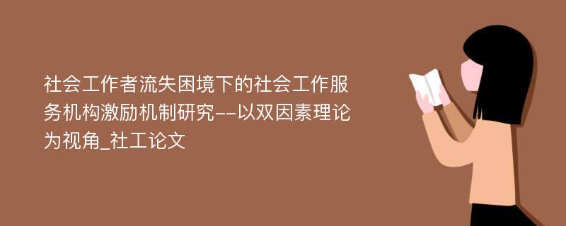 社会工作者流失困境下的社会工作服务机构激励机制研究--以双因素理论为视角_社工论文