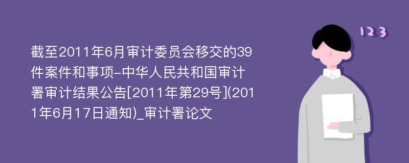 截至2011年6月审计委员会移交的39件案件和事项-中华人民共和国审计署审计结果公告[2011年第29号](2011年6月17日通知)_审计署论文