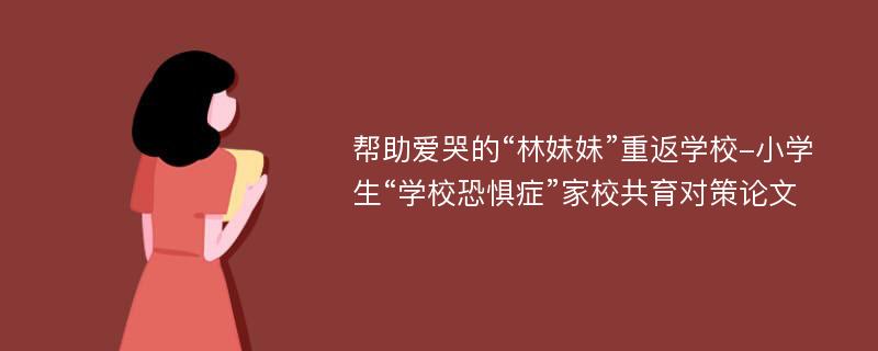 帮助爱哭的“林妹妹”重返学校-小学生“学校恐惧症”家校共育对策论文