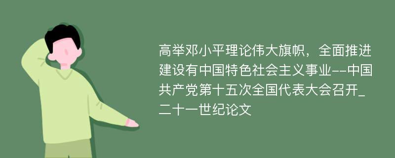 高举邓小平理论伟大旗帜，全面推进建设有中国特色社会主义事业--中国共产党第十五次全国代表大会召开_二十一世纪论文