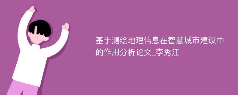 基于测绘地理信息在智慧城市建设中的作用分析论文_李秀江