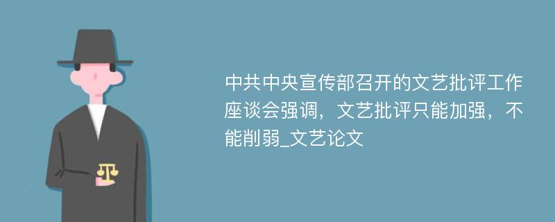 中共中央宣传部召开的文艺批评工作座谈会强调，文艺批评只能加强，不能削弱_文艺论文