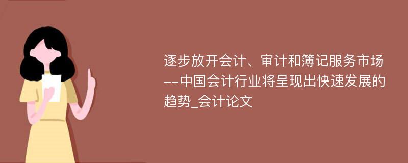 逐步放开会计、审计和簿记服务市场--中国会计行业将呈现出快速发展的趋势_会计论文