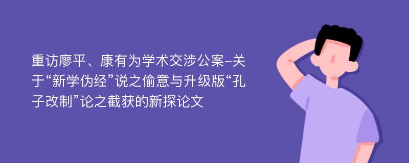 重访廖平、康有为学术交涉公案-关于“新学伪经”说之偷意与升级版“孔子改制”论之截获的新探论文