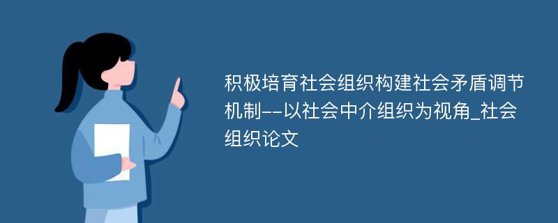 积极培育社会组织构建社会矛盾调节机制--以社会中介组织为视角_社会组织论文