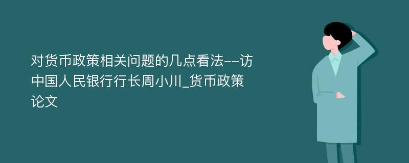 对货币政策相关问题的几点看法--访中国人民银行行长周小川_货币政策论文