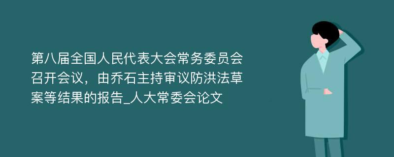 第八届全国人民代表大会常务委员会召开会议，由乔石主持审议防洪法草案等结果的报告_人大常委会论文