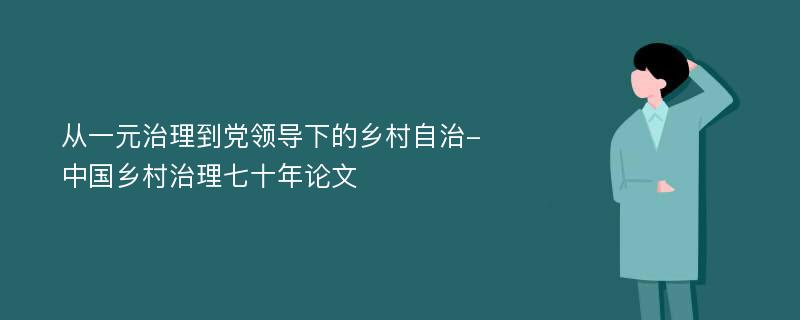 从一元治理到党领导下的乡村自治-中国乡村治理七十年论文