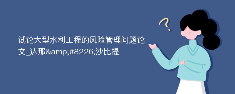 试论大型水利工程的风险管理问题论文_达那&#8226;沙比提