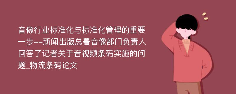 音像行业标准化与标准化管理的重要一步--新闻出版总署音像部门负责人回答了记者关于音视频条码实施的问题_物流条码论文