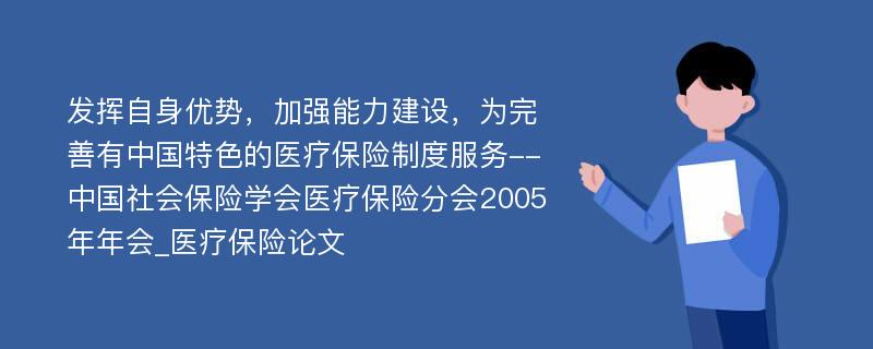 发挥自身优势，加强能力建设，为完善有中国特色的医疗保险制度服务--中国社会保险学会医疗保险分会2005年年会_医疗保险论文