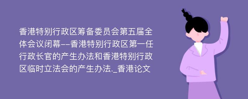 香港特别行政区筹备委员会第五届全体会议闭幕--香港特别行政区第一任行政长官的产生办法和香港特别行政区临时立法会的产生办法._香港论文