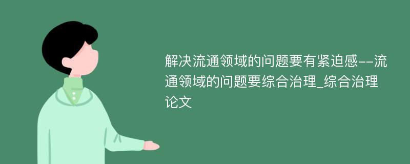 解决流通领域的问题要有紧迫感--流通领域的问题要综合治理_综合治理论文