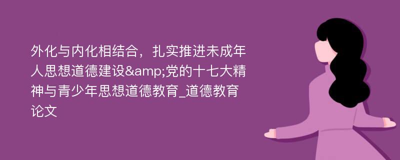 外化与内化相结合，扎实推进未成年人思想道德建设&党的十七大精神与青少年思想道德教育_道德教育论文