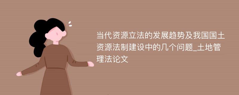 当代资源立法的发展趋势及我国国土资源法制建设中的几个问题_土地管理法论文