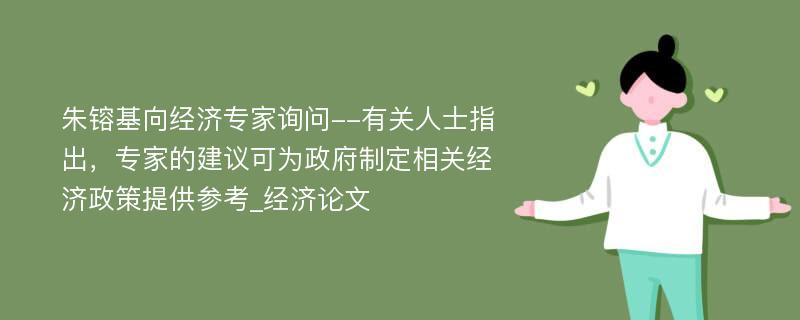 朱镕基向经济专家询问--有关人士指出，专家的建议可为政府制定相关经济政策提供参考_经济论文