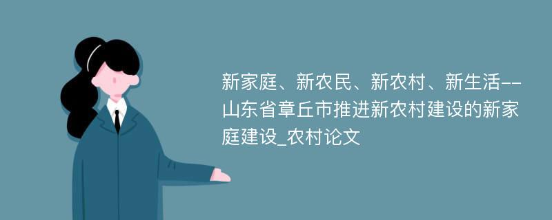 新家庭、新农民、新农村、新生活--山东省章丘市推进新农村建设的新家庭建设_农村论文