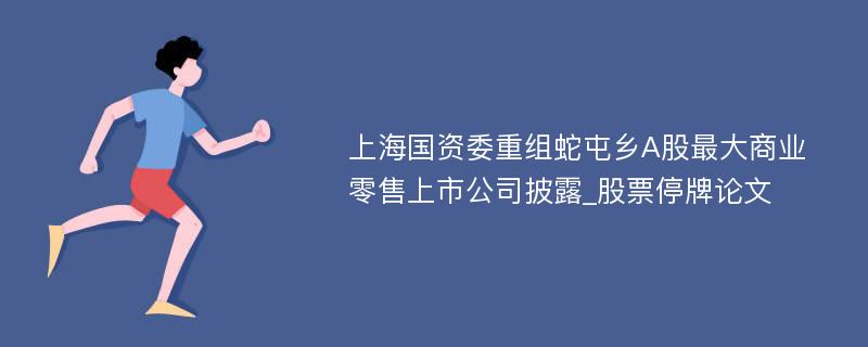 上海国资委重组蛇屯乡A股最大商业零售上市公司披露_股票停牌论文