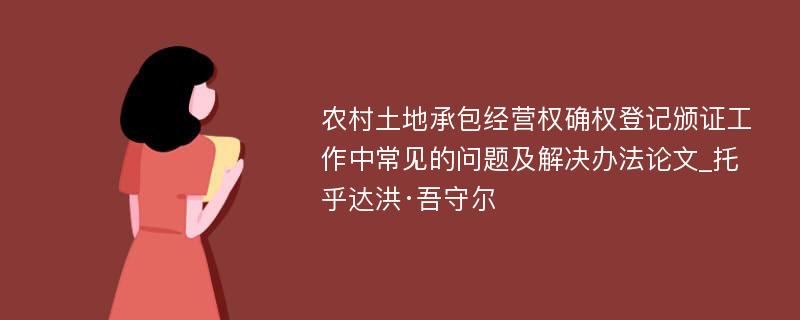 农村土地承包经营权确权登记颁证工作中常见的问题及解决办法论文_托乎达洪·吾守尔