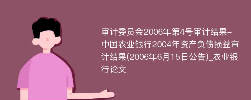 审计委员会2006年第4号审计结果-中国农业银行2004年资产负债损益审计结果(2006年6月15日公告)_农业银行论文