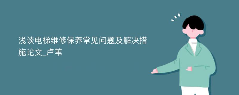 浅谈电梯维修保养常见问题及解决措施论文_卢苇