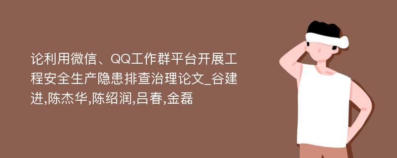 论利用微信、QQ工作群平台开展工程安全生产隐患排查治理论文_谷建进,陈杰华,陈绍润,吕春,金磊