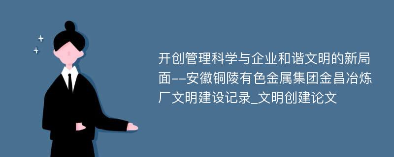 开创管理科学与企业和谐文明的新局面--安徽铜陵有色金属集团金昌冶炼厂文明建设记录_文明创建论文