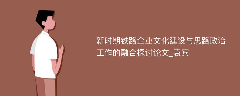 新时期铁路企业文化建设与思路政治工作的融合探讨论文_袁宾