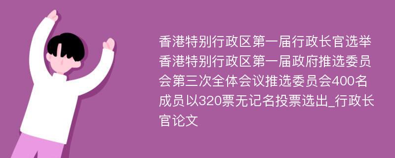 香港特别行政区第一届行政长官选举香港特别行政区第一届政府推选委员会第三次全体会议推选委员会400名成员以320票无记名投票选出_行政长官论文