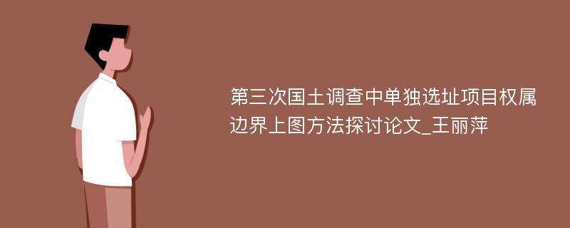 第三次国土调查中单独选址项目权属边界上图方法探讨论文_王丽萍