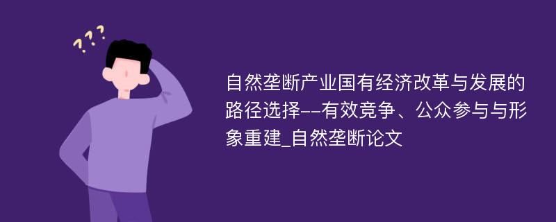 自然垄断产业国有经济改革与发展的路径选择--有效竞争、公众参与与形象重建_自然垄断论文