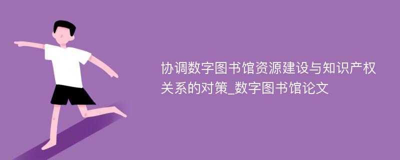 协调数字图书馆资源建设与知识产权关系的对策_数字图书馆论文