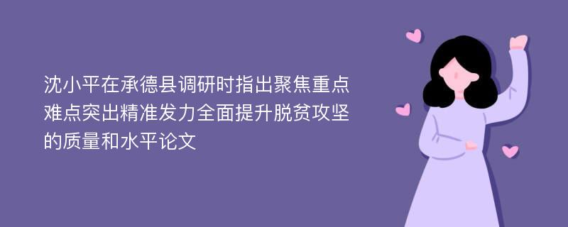 沈小平在承德县调研时指出聚焦重点难点突出精准发力全面提升脱贫攻坚的质量和水平论文