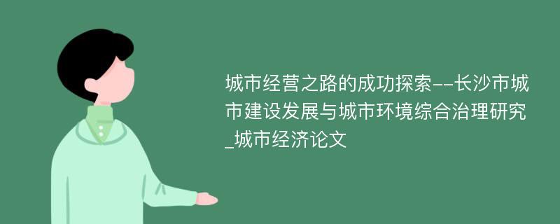 城市经营之路的成功探索--长沙市城市建设发展与城市环境综合治理研究_城市经济论文