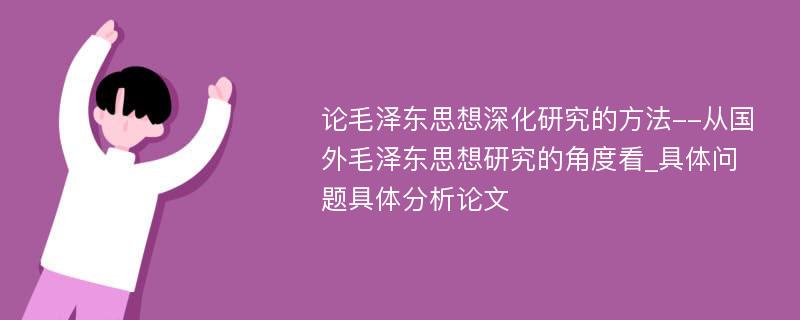 论毛泽东思想深化研究的方法--从国外毛泽东思想研究的角度看_具体问题具体分析论文