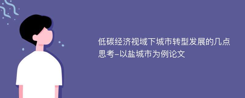 低碳经济视域下城市转型发展的几点思考-以盐城市为例论文