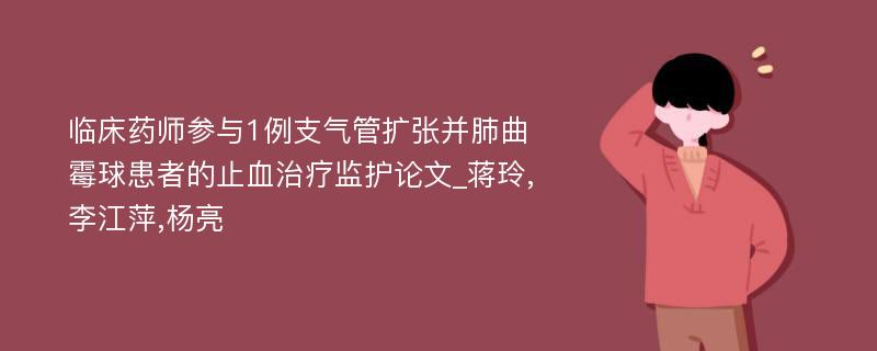 临床药师参与1例支气管扩张并肺曲霉球患者的止血治疗监护论文_蒋玲,李江萍,杨亮