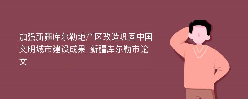 加强新疆库尔勒地产区改造巩固中国文明城市建设成果_新疆库尔勒市论文