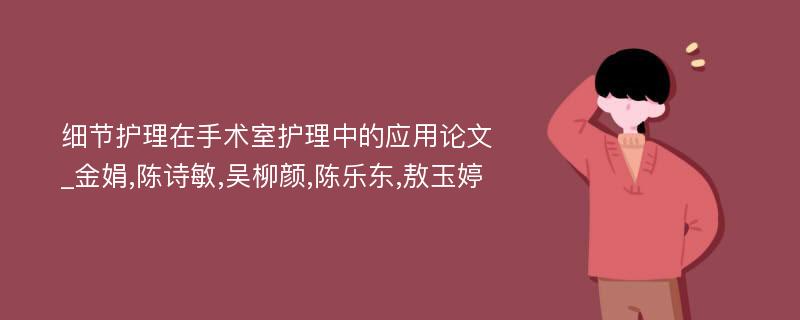 细节护理在手术室护理中的应用论文_金娟,陈诗敏,吴柳颜,陈乐东,敖玉婷