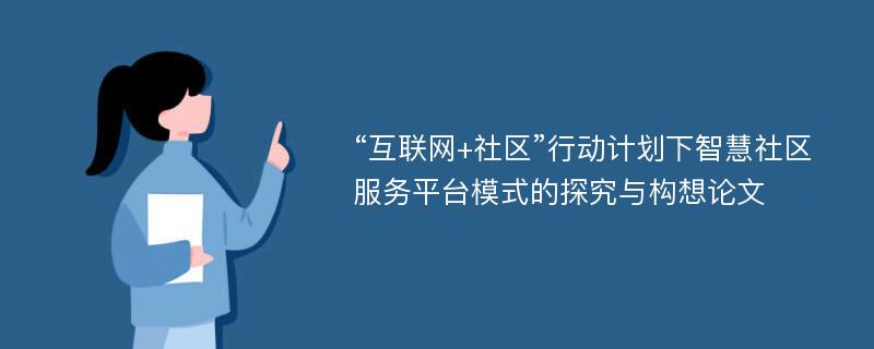 “互联网+社区”行动计划下智慧社区服务平台模式的探究与构想论文