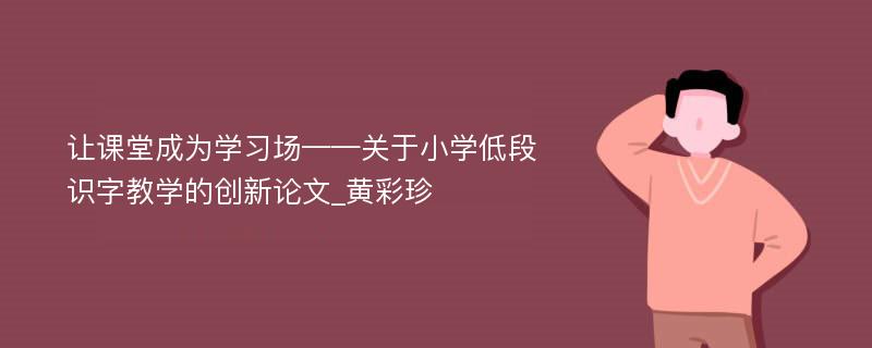 让课堂成为学习场——关于小学低段识字教学的创新论文_黄彩珍