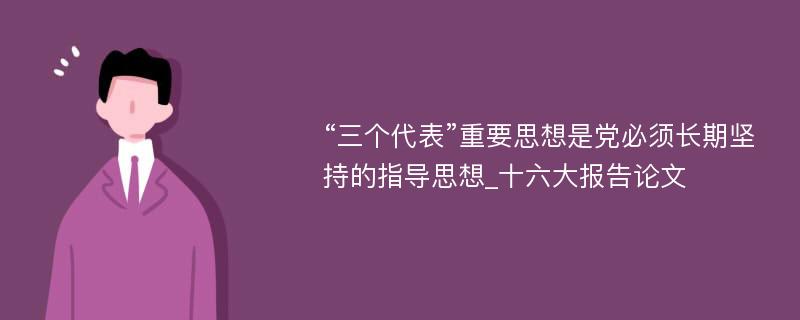 “三个代表”重要思想是党必须长期坚持的指导思想_十六大报告论文