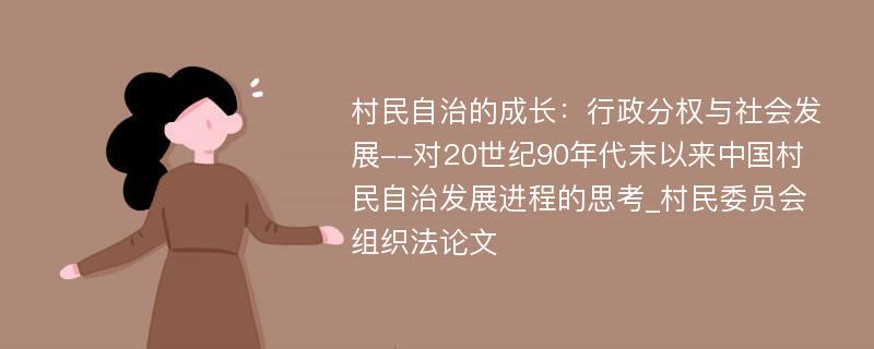 村民自治的成长：行政分权与社会发展--对20世纪90年代末以来中国村民自治发展进程的思考_村民委员会组织法论文