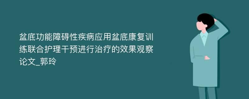 盆底功能障碍性疾病应用盆底康复训练联合护理干预进行治疗的效果观察论文_郭玲