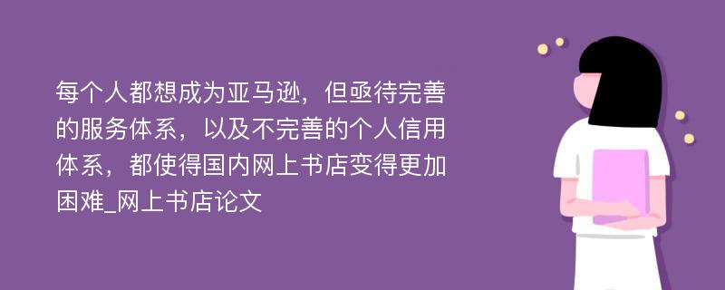 每个人都想成为亚马逊，但亟待完善的服务体系，以及不完善的个人信用体系，都使得国内网上书店变得更加困难_网上书店论文