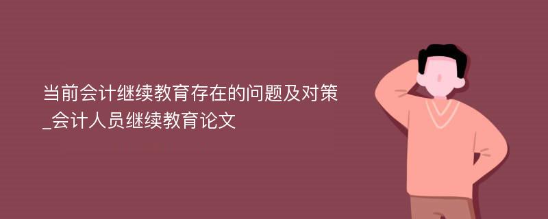 当前会计继续教育存在的问题及对策_会计人员继续教育论文