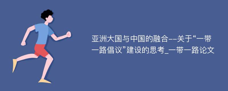 亚洲大国与中国的融合--关于“一带一路倡议”建设的思考_一带一路论文