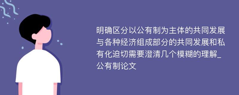 明确区分以公有制为主体的共同发展与各种经济组成部分的共同发展和私有化迫切需要澄清几个模糊的理解_公有制论文