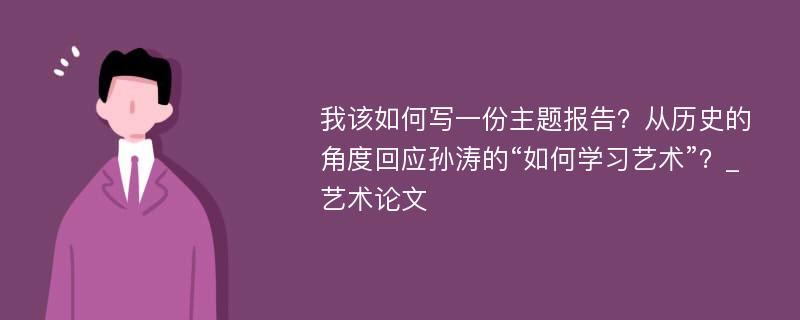 我该如何写一份主题报告？从历史的角度回应孙涛的“如何学习艺术”？_艺术论文